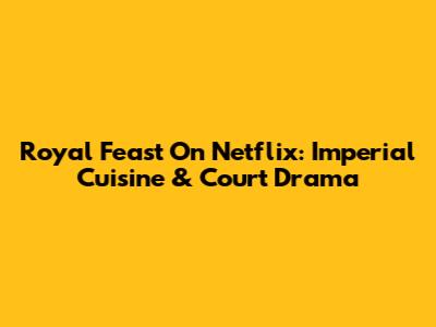 Royal Feast On Netflix: Imperial Cuisine & Court Drama