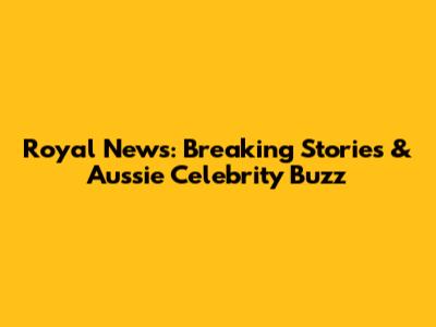 Royal News: Breaking Stories & Aussie Celebrity Buzz