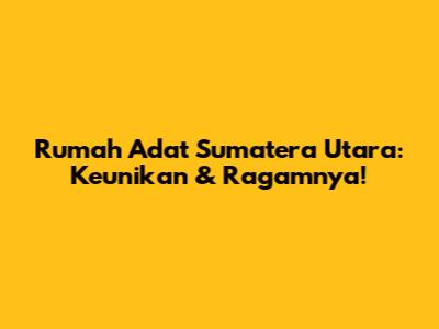 Rumah Adat Sumatera Utara: Keunikan & Ragamnya!