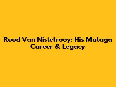 Ruud Van Nistelrooy: His Malaga Career & Legacy