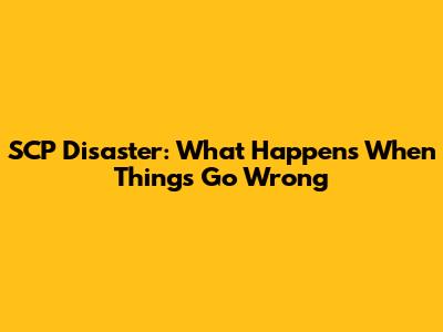 SCP Disaster: What Happens When Things Go Wrong