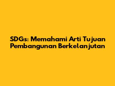 SDGs: Memahami Arti Tujuan Pembangunan Berkelanjutan