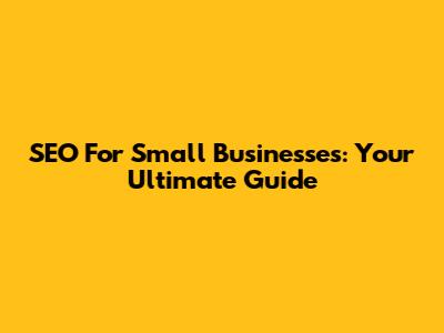 SEO For Small Businesses: Your Ultimate Guide