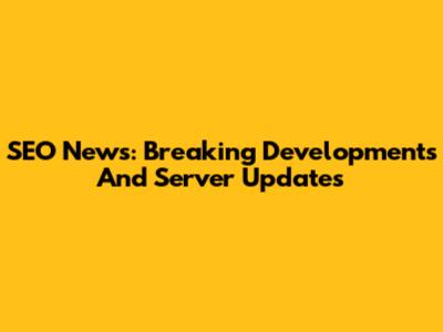 SEO News: Breaking Developments And Server Updates