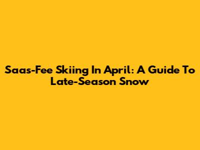 Saas-Fee Skiing In April: A Guide To Late-Season Snow