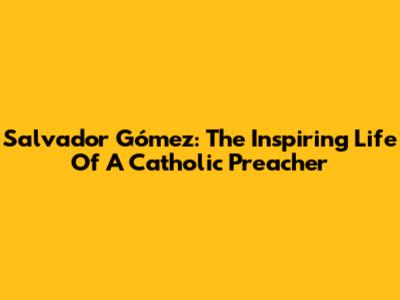 Salvador Gómez: The Inspiring Life Of A Catholic Preacher