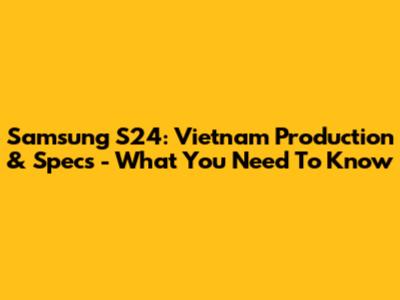 Samsung S24: Vietnam Production & Specs - What You Need To Know