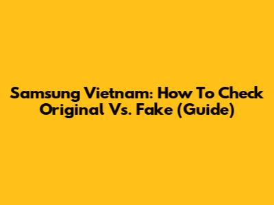 Samsung Vietnam: How To Check Original Vs. Fake (Guide)