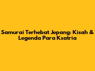 Samurai Terhebat Jepang: Kisah & Legenda Para Ksatria