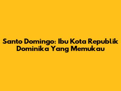 Santo Domingo: Ibu Kota Republik Dominika Yang Memukau