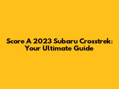 Score A 2023 Subaru Crosstrek: Your Ultimate Guide