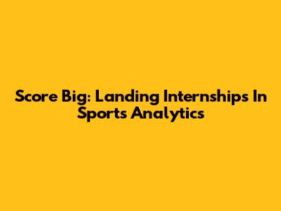 Score Big: Landing Internships In Sports Analytics