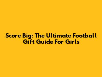 Score Big: The Ultimate Football Gift Guide For Girls