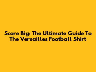 Score Big: The Ultimate Guide To The Versailles Football Shirt