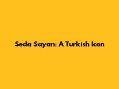 Seda Sayan: A Turkish Icon