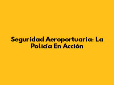 Seguridad Aeroportuaria: La Policía En Acción