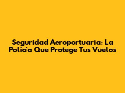 Seguridad Aeroportuaria: La Policía Que Protege Tus Vuelos