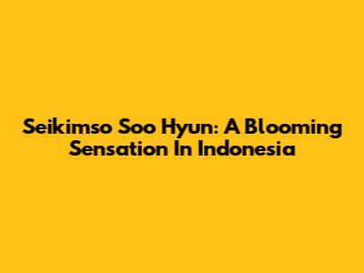 Seikimso Soo Hyun: A Blooming Sensation In Indonesia