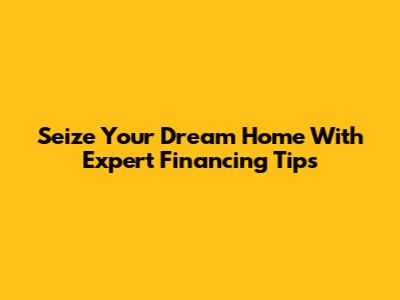 Seize Your Dream Home With Expert Financing Tips