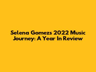 Selena Gomez's 2022 Music Journey: A Year In Review