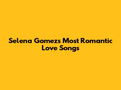 Selena Gomez's Most Romantic Love Songs