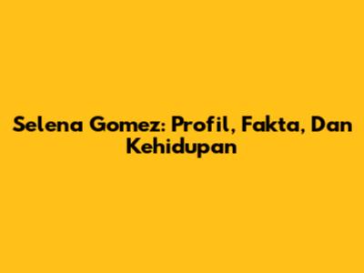 Selena Gomez: Profil, Fakta, Dan Kehidupan
