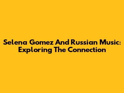 Selena Gomez And Russian Music: Exploring The Connection
