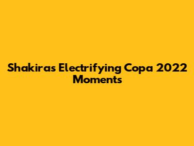 Shakira's Electrifying Copa 2022 Moments
