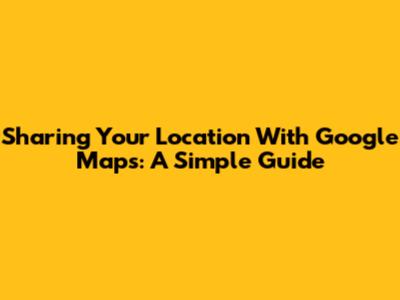 Sharing Your Location With Google Maps: A Simple Guide