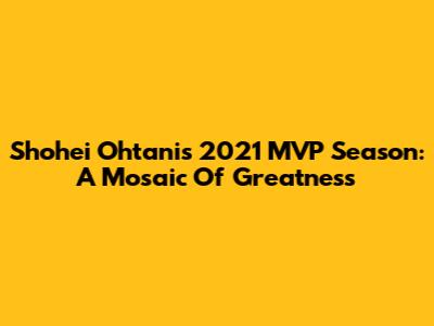 Shohei Ohtani's 2021 MVP Season: A Mosaic Of Greatness