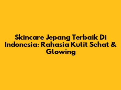Skincare Jepang Terbaik Di Indonesia: Rahasia Kulit Sehat & Glowing