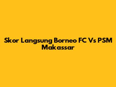 Skor Langsung Borneo FC Vs PSM Makassar