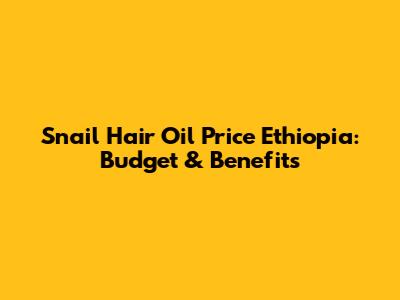 Snail Hair Oil Price Ethiopia: Budget & Benefits