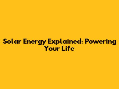 Solar Energy Explained: Powering Your Life