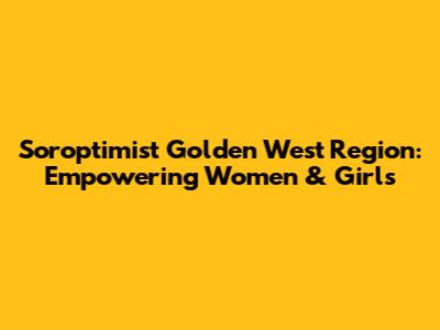 Soroptimist Golden West Region: Empowering Women & Girls