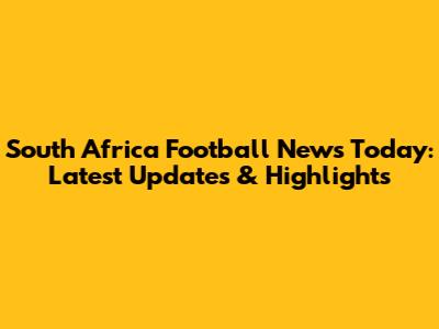 South Africa Football News Today: Latest Updates & Highlights