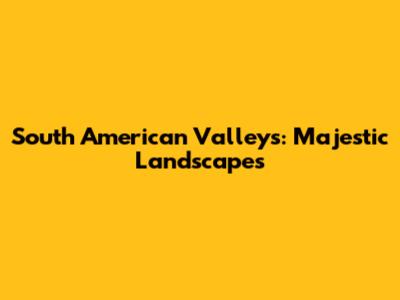 South American Valleys: Majestic Landscapes