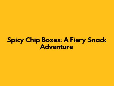 Spicy Chip Boxes: A Fiery Snack Adventure