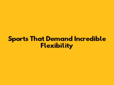 Sports That Demand Incredible Flexibility