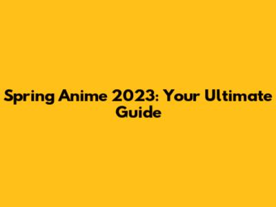 Spring Anime 2023: Your Ultimate Guide