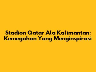Stadion Qatar Ala Kalimantan: Kemegahan Yang Menginspirasi
