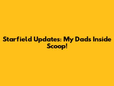 Starfield Updates: My Dad's Inside Scoop!