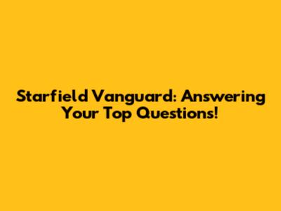 Starfield Vanguard: Answering Your Top Questions!