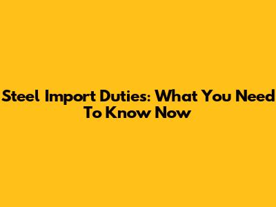 Steel Import Duties: What You Need To Know Now