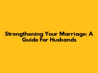 Strengthening Your Marriage: A Guide For Husbands