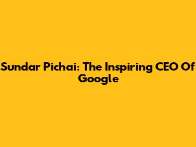 Sundar Pichai: The Inspiring CEO Of Google