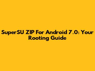 SuperSU ZIP For Android 7.0: Your Rooting Guide