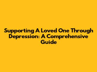 Supporting A Loved One Through Depression: A Comprehensive Guide