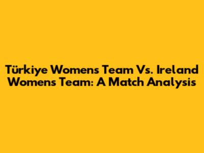 Türkiye Women's Team Vs. Ireland Women's Team: A Match Analysis