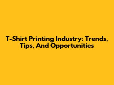T-Shirt Printing Industry: Trends, Tips, And Opportunities